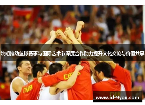 姚明推动篮球赛事与国际艺术节深度合作助力提升文化交流与价值共享