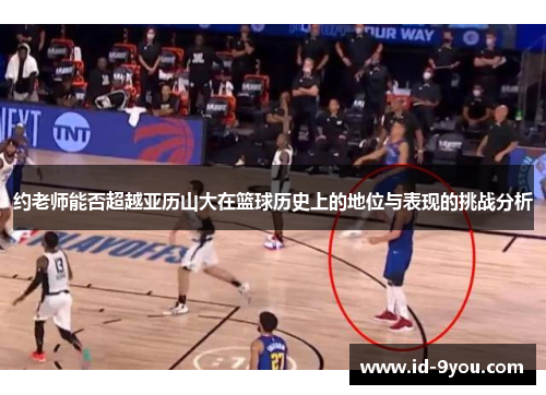 约老师能否超越亚历山大在篮球历史上的地位与表现的挑战分析