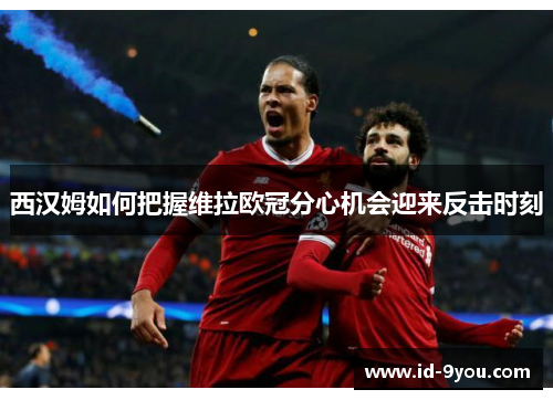 西汉姆如何把握维拉欧冠分心机会迎来反击时刻